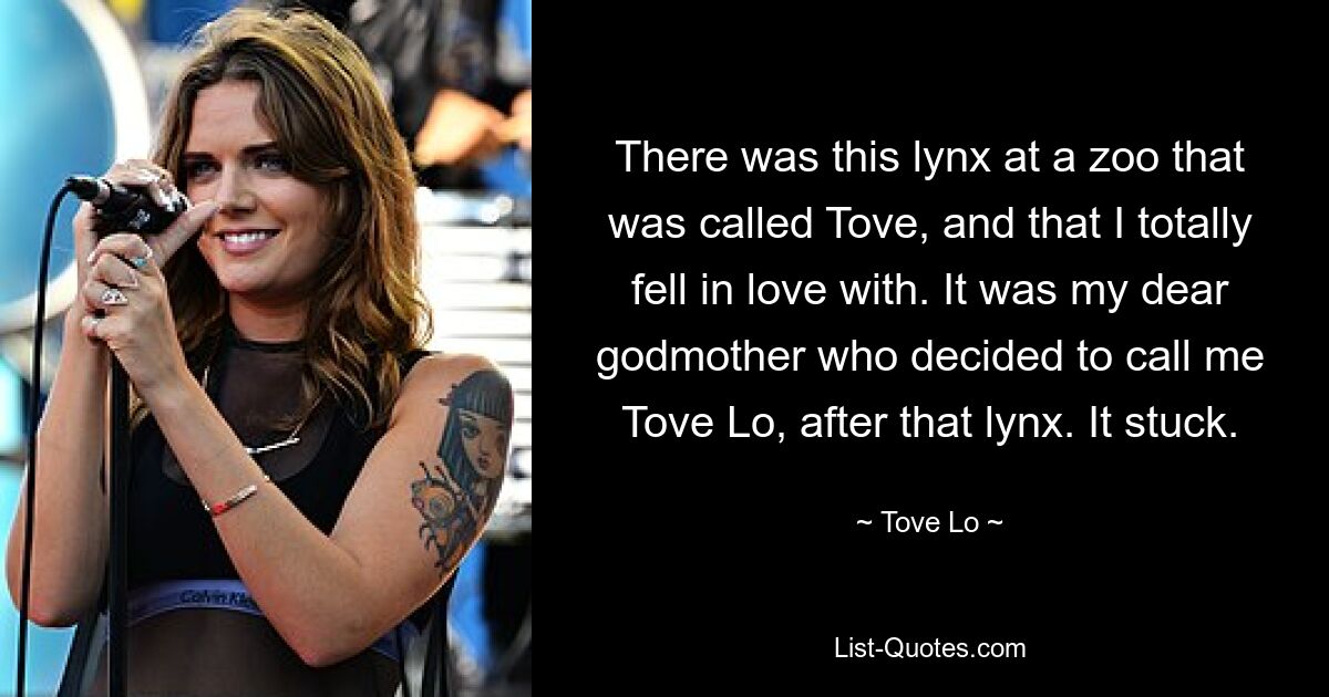 There was this lynx at a zoo that was called Tove, and that I totally fell in love with. It was my dear godmother who decided to call me Tove Lo, after that lynx. It stuck. — © Tove Lo