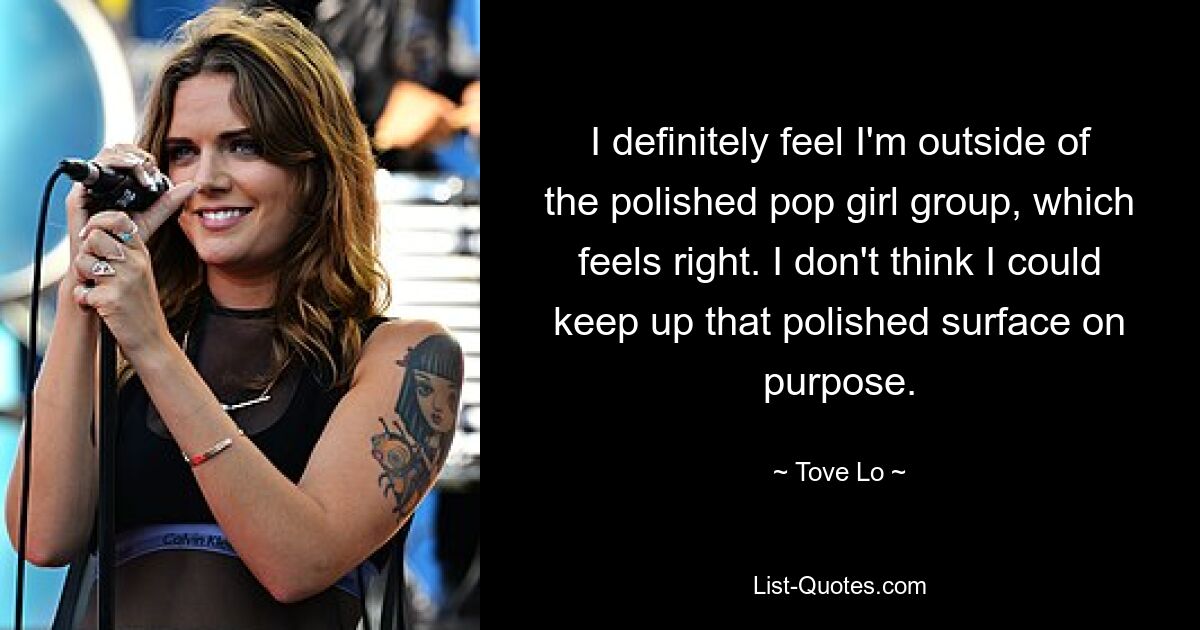 I definitely feel I'm outside of the polished pop girl group, which feels right. I don't think I could keep up that polished surface on purpose. — © Tove Lo