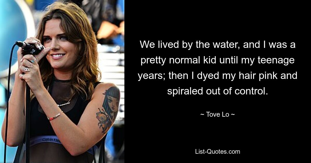 We lived by the water, and I was a pretty normal kid until my teenage years; then I dyed my hair pink and spiraled out of control. — © Tove Lo