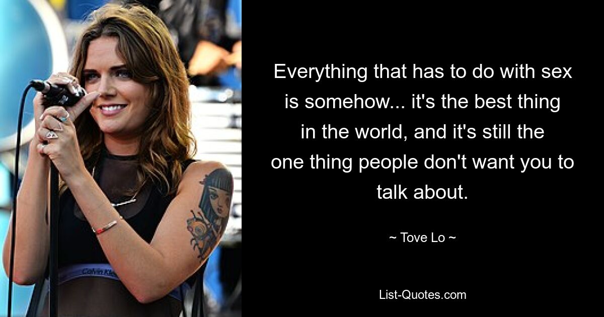 Everything that has to do with sex is somehow... it's the best thing in the world, and it's still the one thing people don't want you to talk about. — © Tove Lo