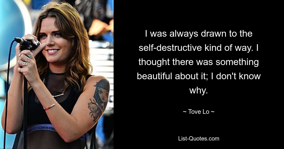 I was always drawn to the self-destructive kind of way. I thought there was something beautiful about it; I don't know why. — © Tove Lo