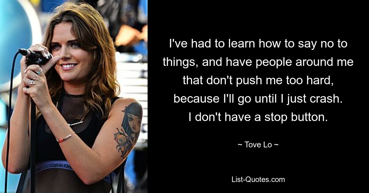 I've had to learn how to say no to things, and have people around me that don't push me too hard, because I'll go until I just crash. I don't have a stop button. — © Tove Lo