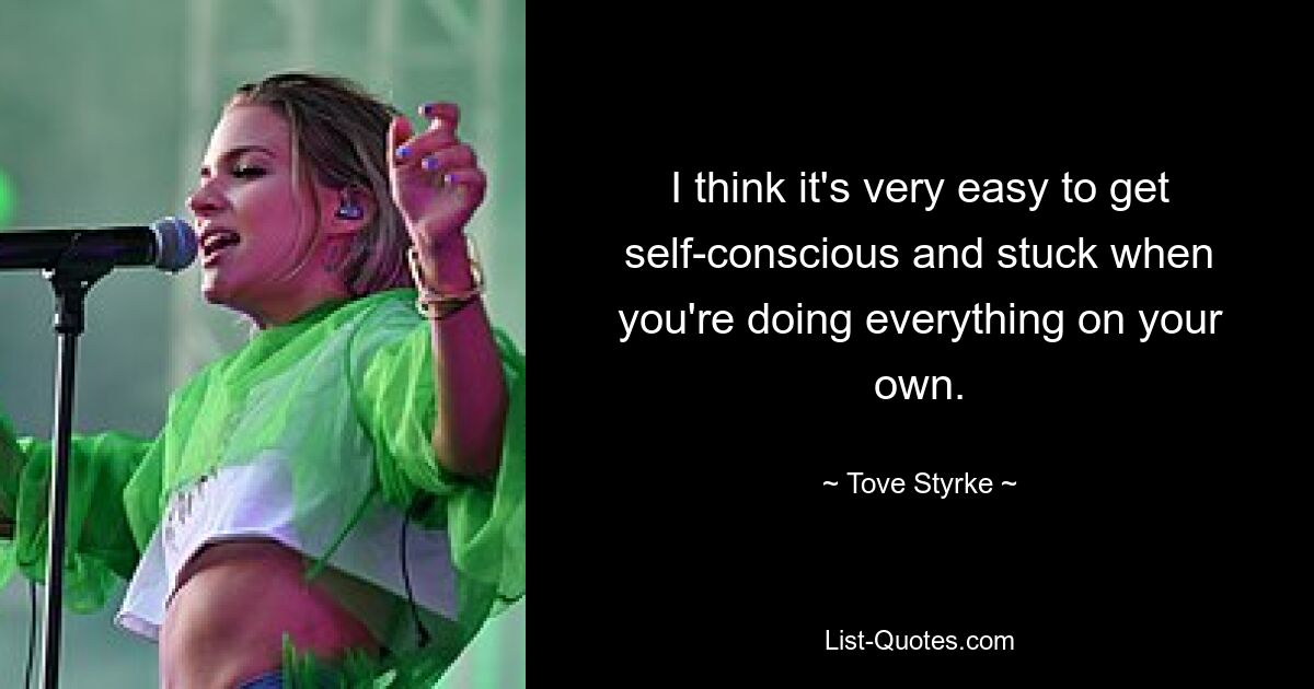 I think it's very easy to get self-conscious and stuck when you're doing everything on your own. — © Tove Styrke