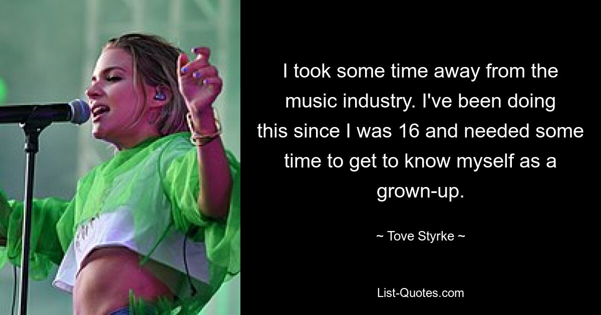 I took some time away from the music industry. I've been doing this since I was 16 and needed some time to get to know myself as a grown-up. — © Tove Styrke