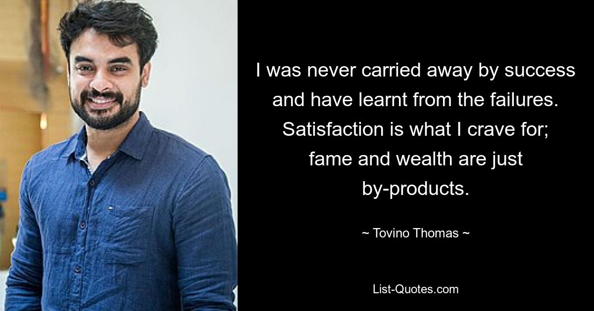 I was never carried away by success and have learnt from the failures. Satisfaction is what I crave for; fame and wealth are just by-products. — © Tovino Thomas