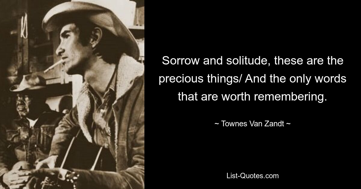 Sorrow and solitude, these are the precious things/ And the only words that are worth remembering. — © Townes Van Zandt