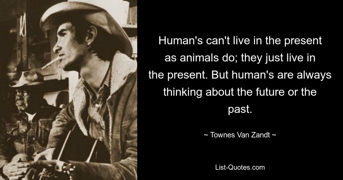 Human's can't live in the present as animals do; they just live in the present. But human's are always thinking about the future or the past. — © Townes Van Zandt