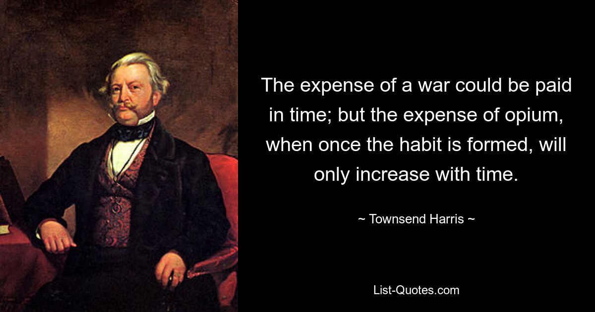 The expense of a war could be paid in time; but the expense of opium, when once the habit is formed, will only increase with time. — © Townsend Harris