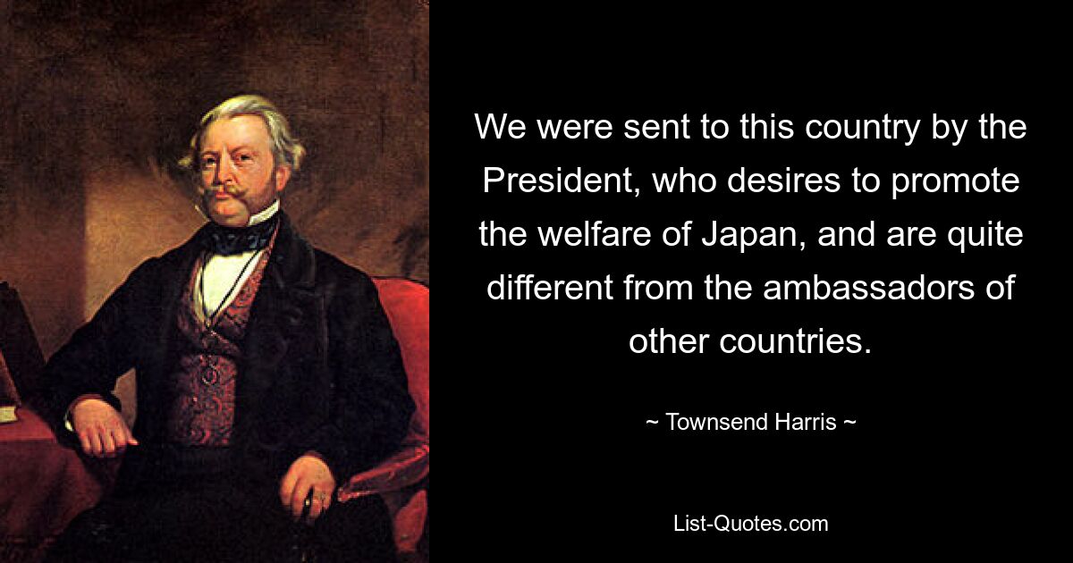 We were sent to this country by the President, who desires to promote the welfare of Japan, and are quite different from the ambassadors of other countries. — © Townsend Harris