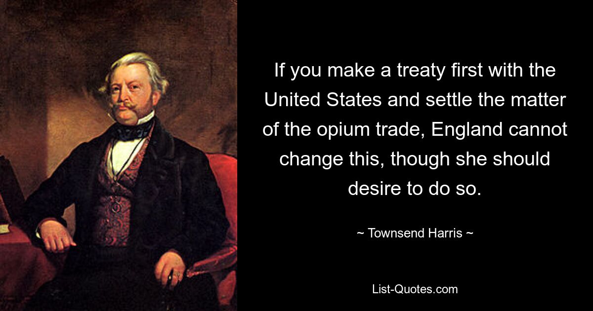 If you make a treaty first with the United States and settle the matter of the opium trade, England cannot change this, though she should desire to do so. — © Townsend Harris