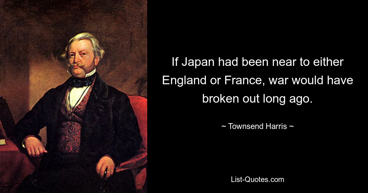 If Japan had been near to either England or France, war would have broken out long ago. — © Townsend Harris