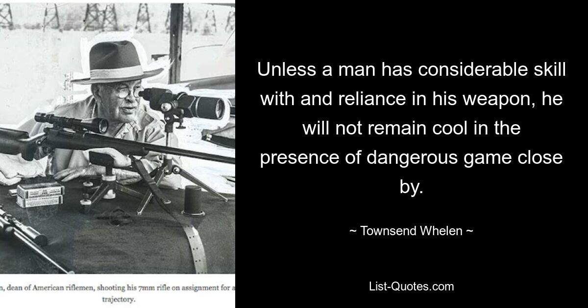 Unless a man has considerable skill with and reliance in his weapon, he will not remain cool in the presence of dangerous game close by. — © Townsend Whelen