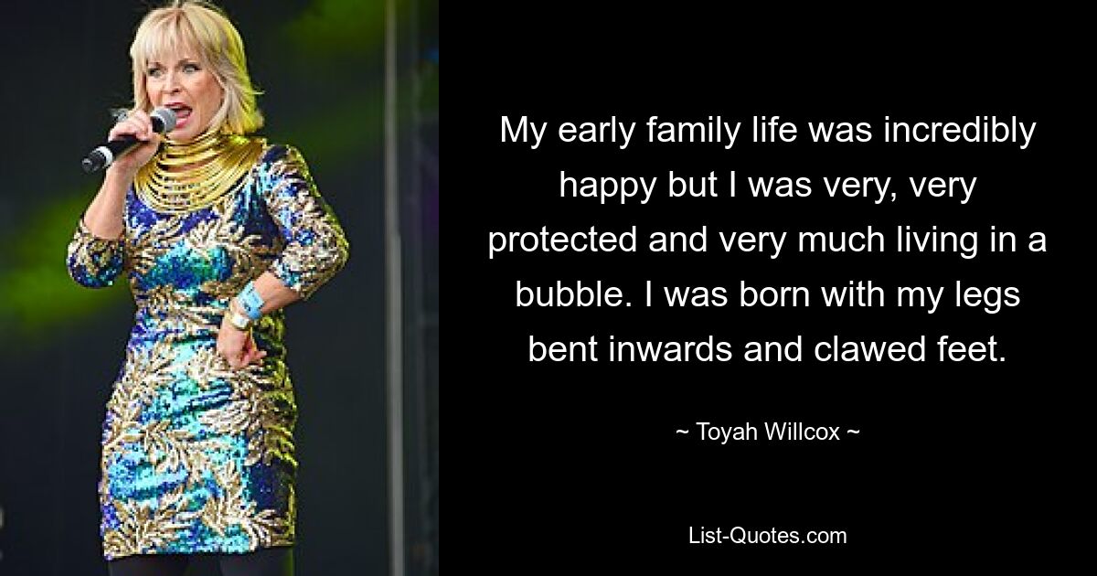 My early family life was incredibly happy but I was very, very protected and very much living in a bubble. I was born with my legs bent inwards and clawed feet. — © Toyah Willcox