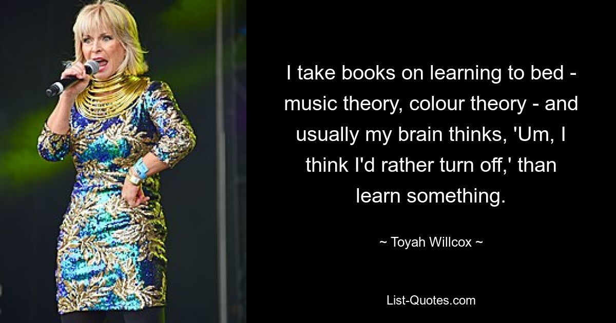 I take books on learning to bed - music theory, colour theory - and usually my brain thinks, 'Um, I think I'd rather turn off,' than learn something. — © Toyah Willcox