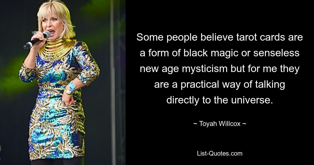 Some people believe tarot cards are a form of black magic or senseless new age mysticism but for me they are a practical way of talking directly to the universe. — © Toyah Willcox