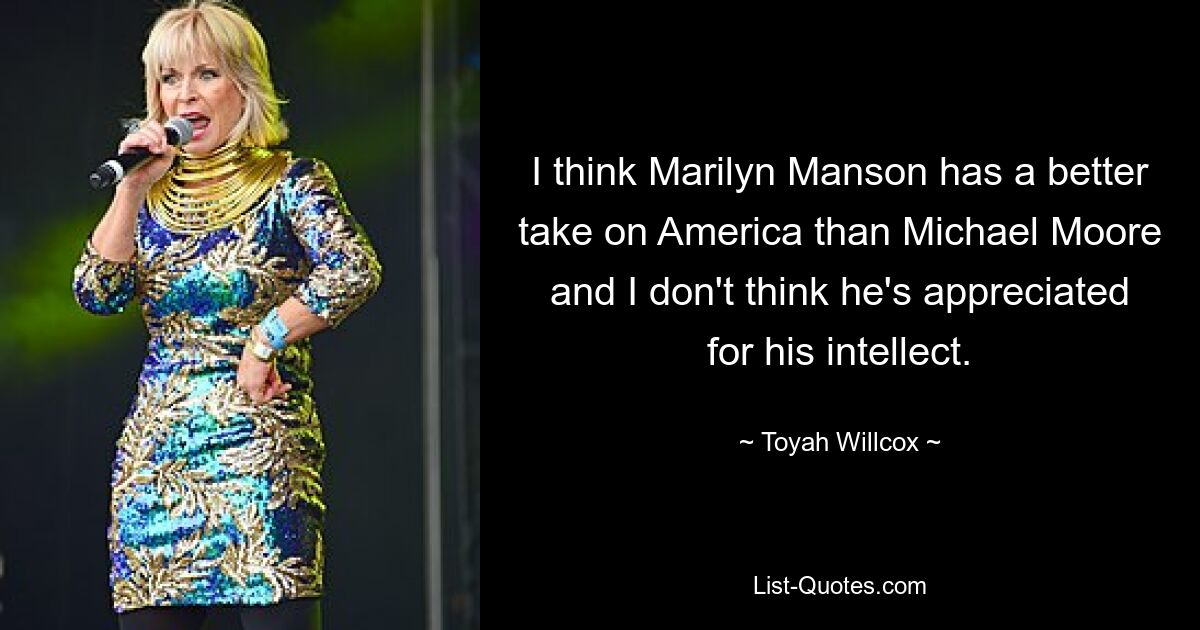 I think Marilyn Manson has a better take on America than Michael Moore and I don't think he's appreciated for his intellect. — © Toyah Willcox