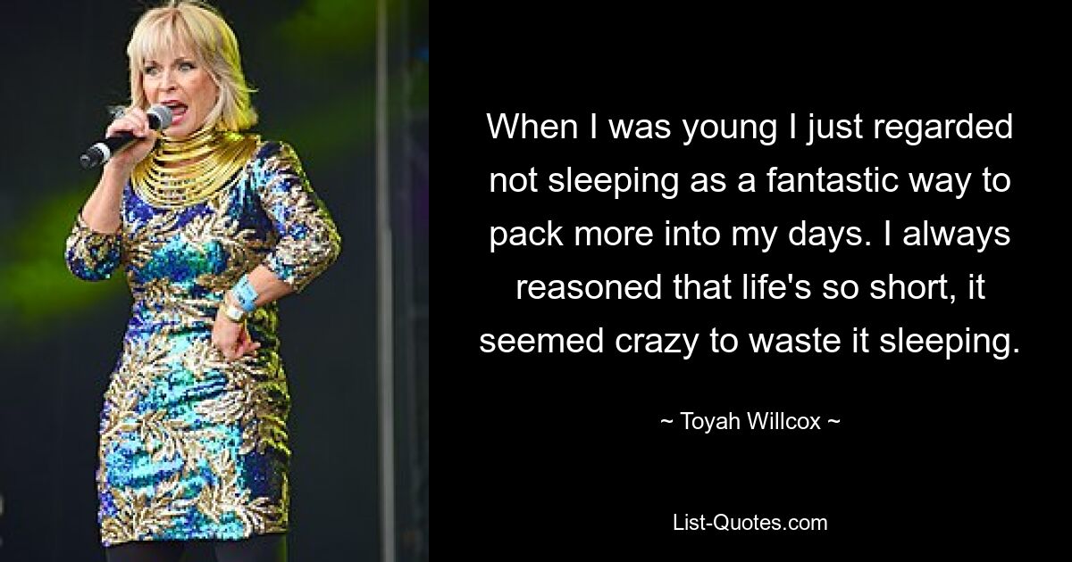 When I was young I just regarded not sleeping as a fantastic way to pack more into my days. I always reasoned that life's so short, it seemed crazy to waste it sleeping. — © Toyah Willcox