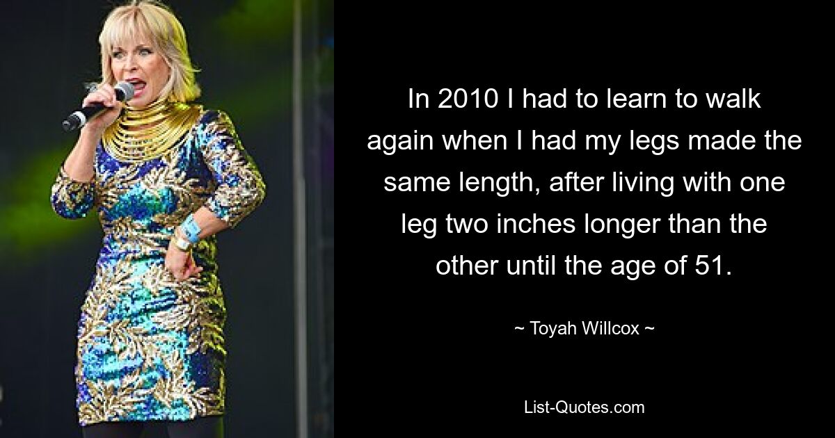 In 2010 I had to learn to walk again when I had my legs made the same length, after living with one leg two inches longer than the other until the age of 51. — © Toyah Willcox