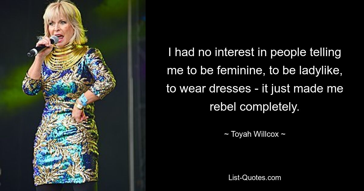 I had no interest in people telling me to be feminine, to be ladylike, to wear dresses - it just made me rebel completely. — © Toyah Willcox