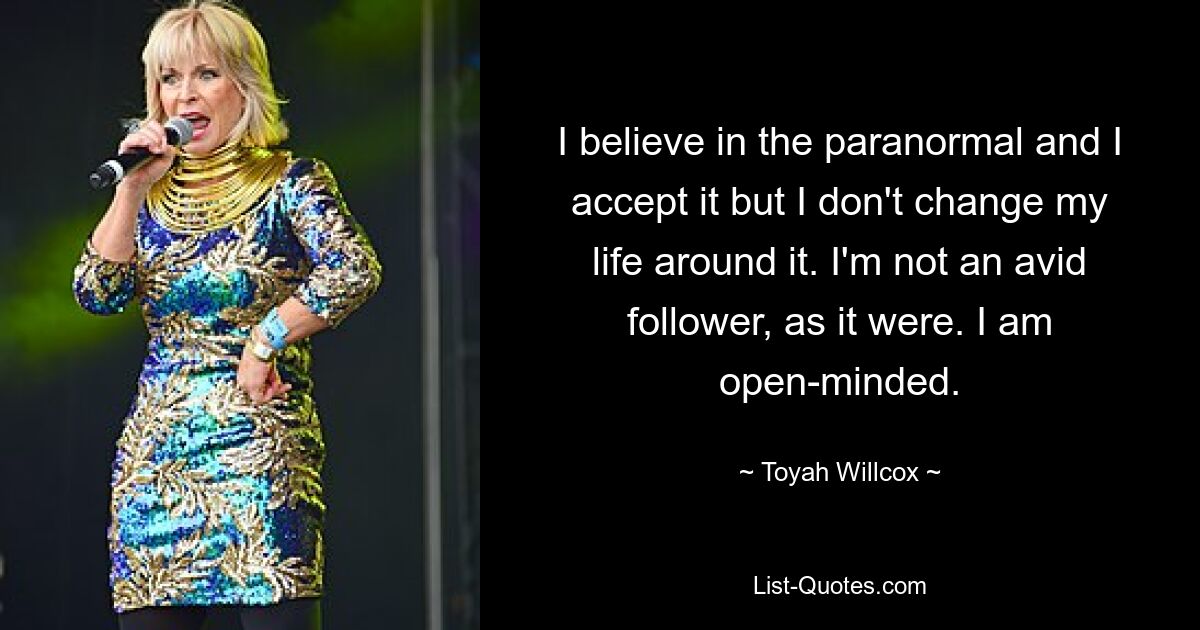 I believe in the paranormal and I accept it but I don't change my life around it. I'm not an avid follower, as it were. I am open-minded. — © Toyah Willcox