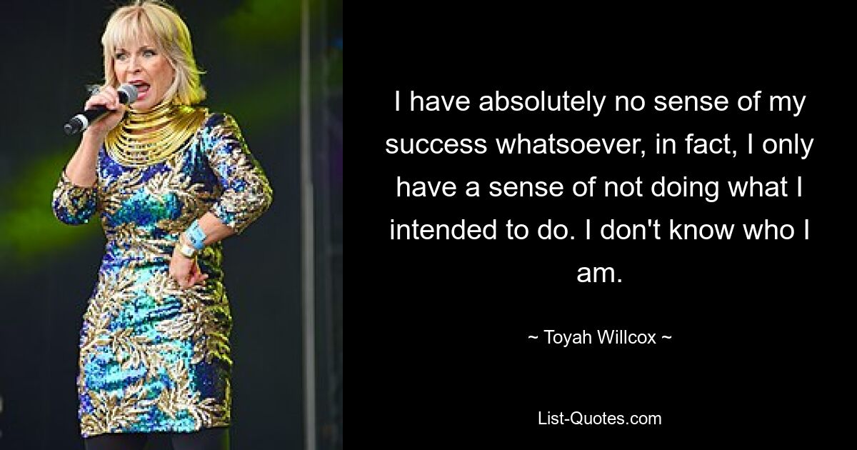 I have absolutely no sense of my success whatsoever, in fact, I only have a sense of not doing what I intended to do. I don't know who I am. — © Toyah Willcox