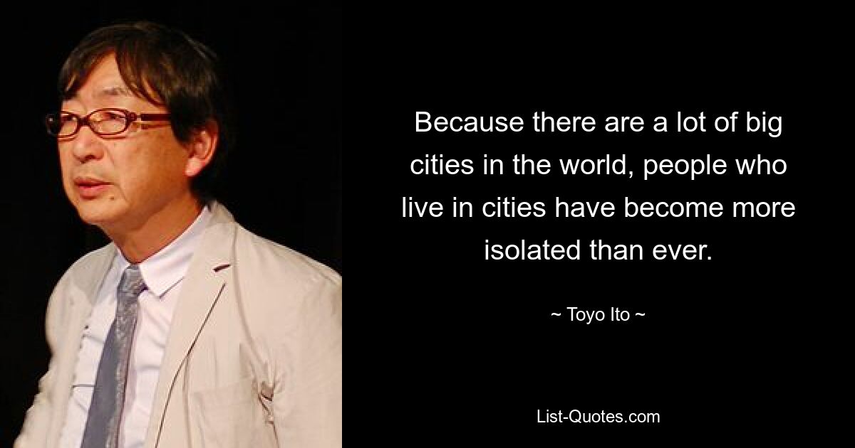 Because there are a lot of big cities in the world, people who live in cities have become more isolated than ever. — © Toyo Ito