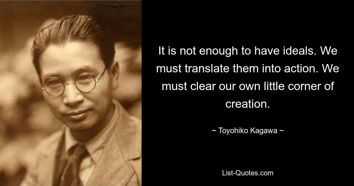 It is not enough to have ideals. We must translate them into action. We must clear our own little corner of creation. — © Toyohiko Kagawa