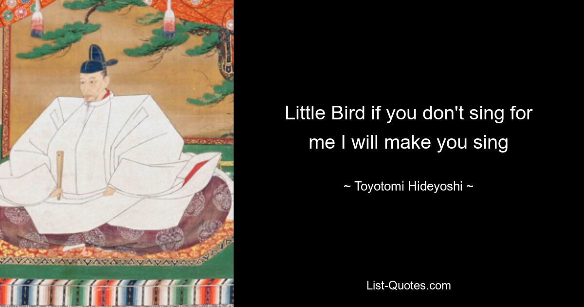 Little Bird if you don't sing for me I will make you sing — © Toyotomi Hideyoshi