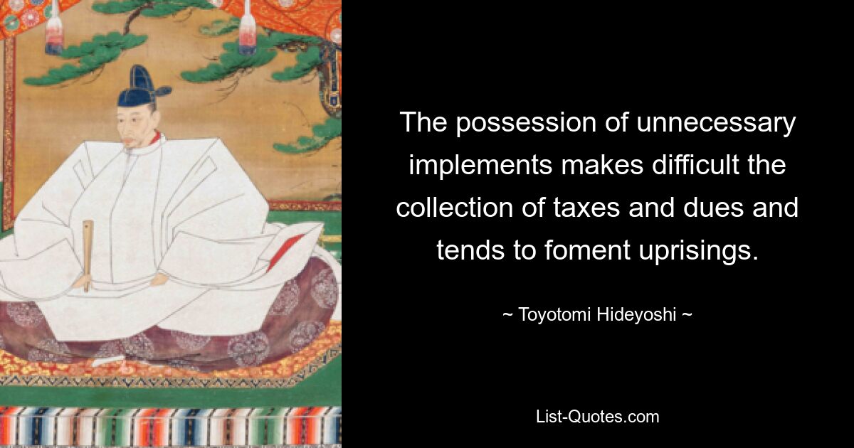 The possession of unnecessary implements makes difficult the collection of taxes and dues and tends to foment uprisings. — © Toyotomi Hideyoshi