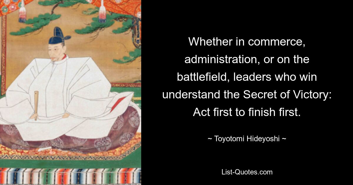 Whether in commerce, administration, or on the battlefield, leaders who win understand the Secret of Victory: Act first to finish first. — © Toyotomi Hideyoshi