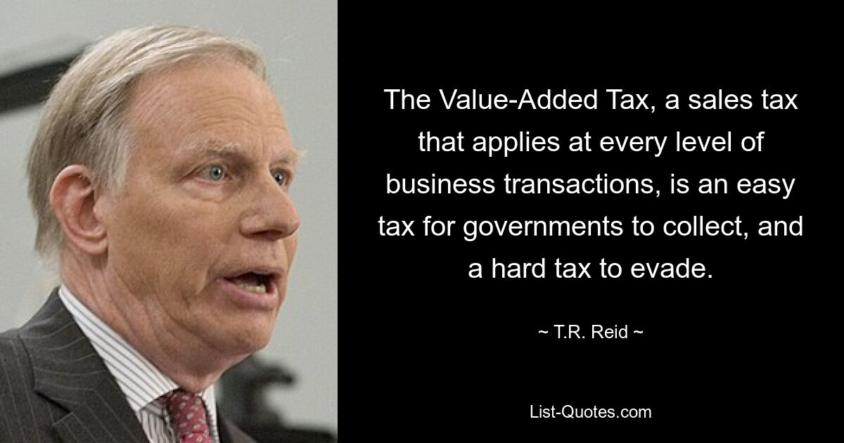 The Value-Added Tax, a sales tax that applies at every level of business transactions, is an easy tax for governments to collect, and a hard tax to evade. — © T.R. Reid