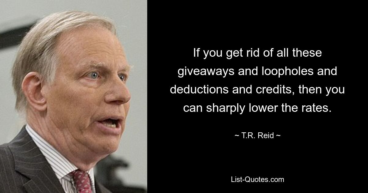 If you get rid of all these giveaways and loopholes and deductions and credits, then you can sharply lower the rates. — © T.R. Reid