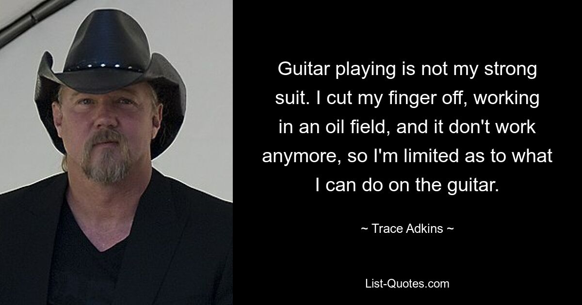 Guitar playing is not my strong suit. I cut my finger off, working in an oil field, and it don't work anymore, so I'm limited as to what I can do on the guitar. — © Trace Adkins