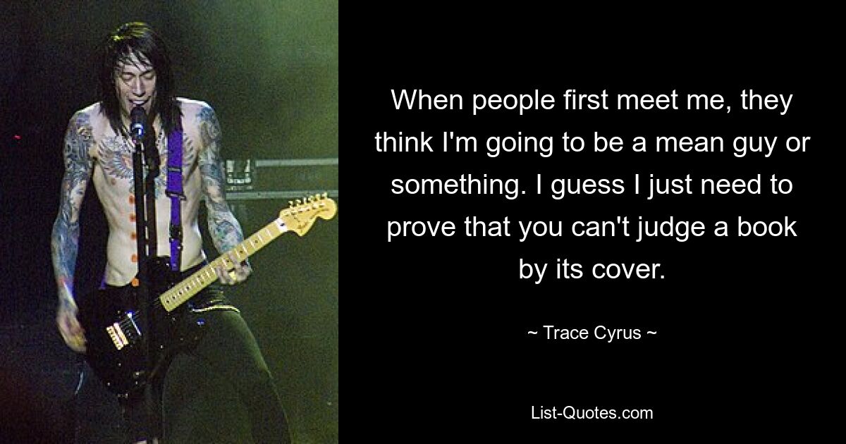 When people first meet me, they think I'm going to be a mean guy or something. I guess I just need to prove that you can't judge a book by its cover. — © Trace Cyrus