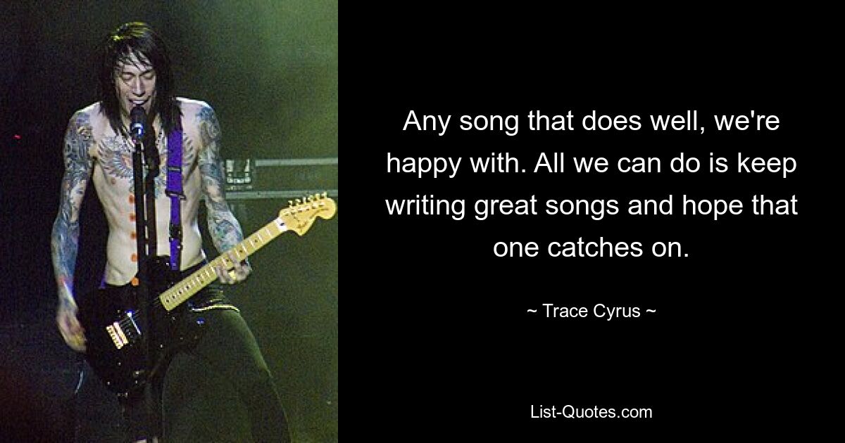 Any song that does well, we're happy with. All we can do is keep writing great songs and hope that one catches on. — © Trace Cyrus