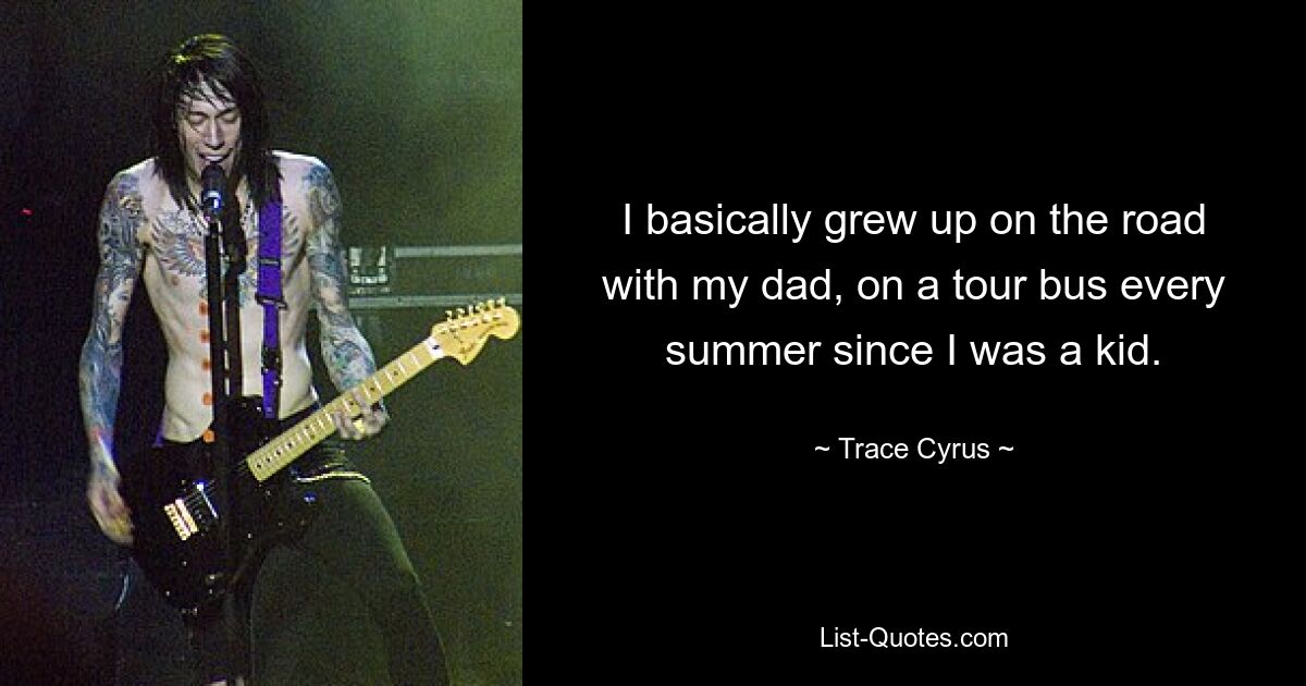 I basically grew up on the road with my dad, on a tour bus every summer since I was a kid. — © Trace Cyrus