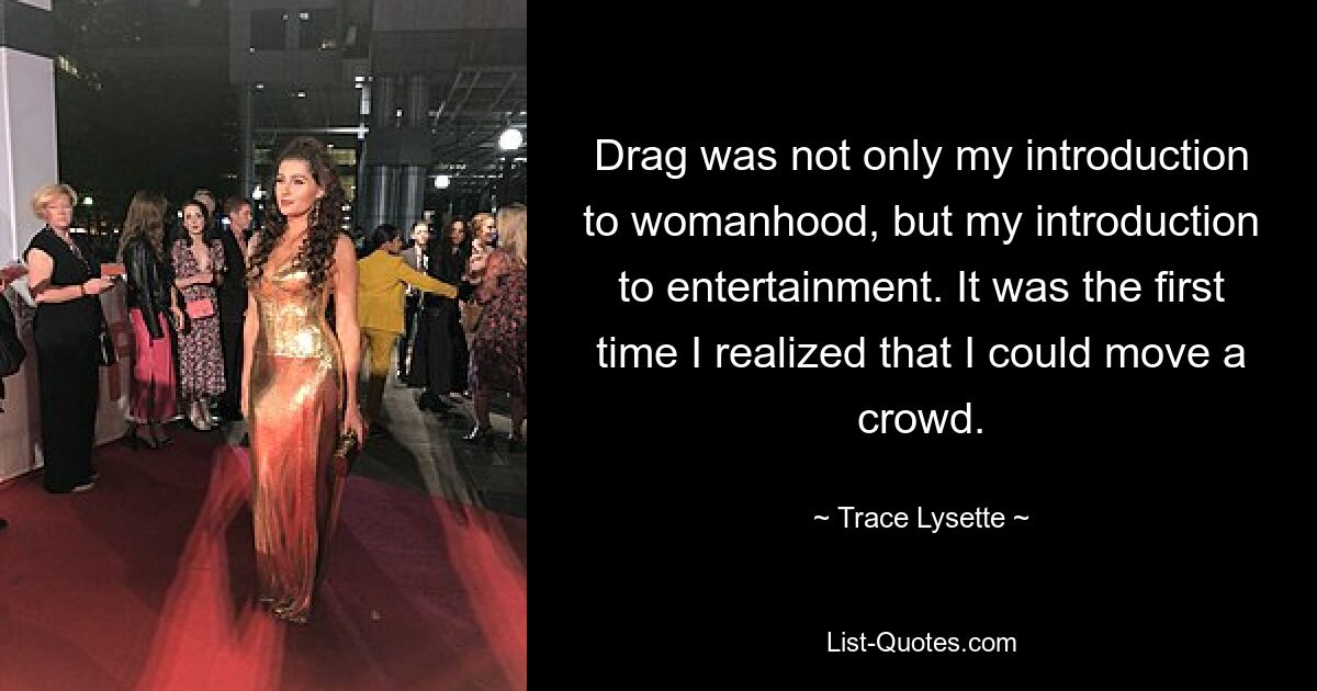 Drag was not only my introduction to womanhood, but my introduction to entertainment. It was the first time I realized that I could move a crowd. — © Trace Lysette