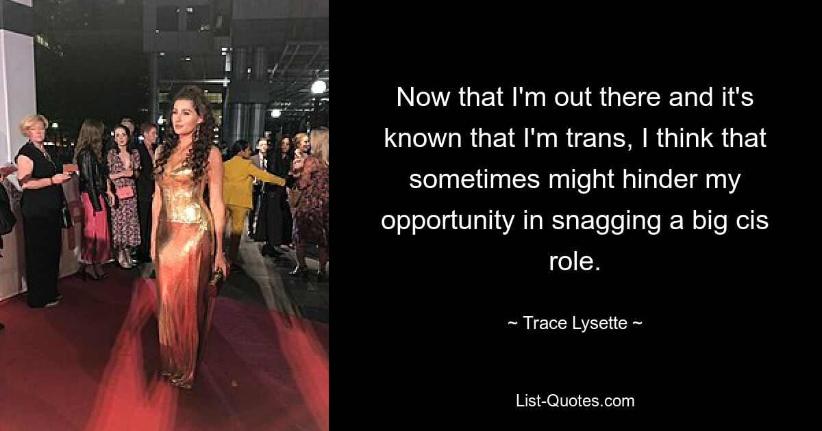 Now that I'm out there and it's known that I'm trans, I think that sometimes might hinder my opportunity in snagging a big cis role. — © Trace Lysette