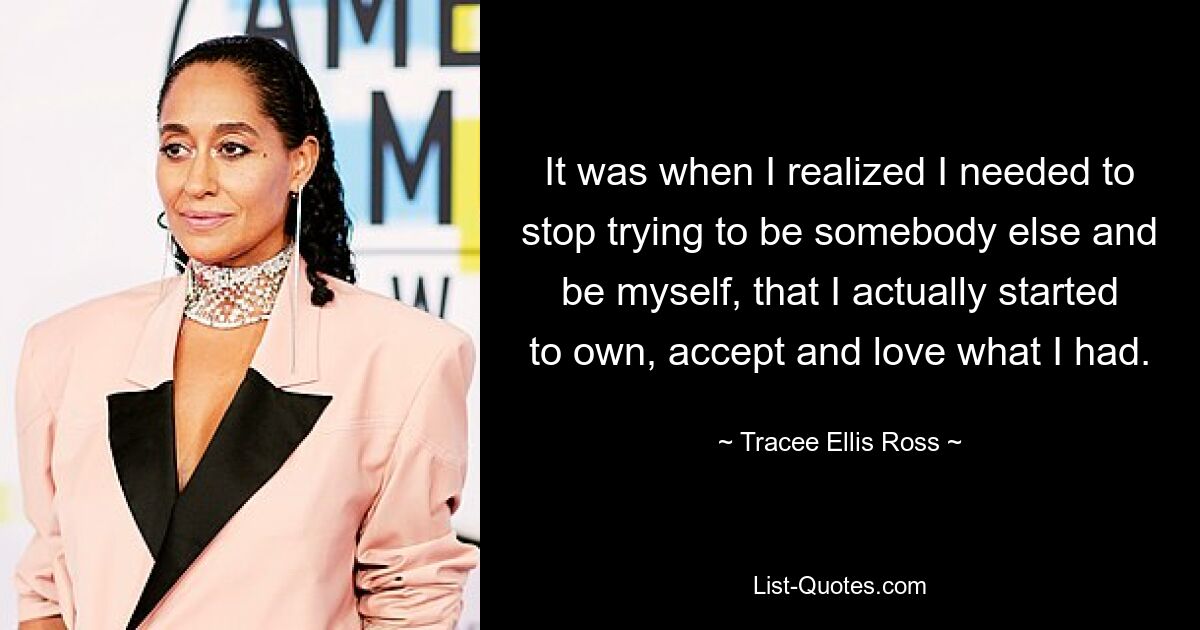 It was when I realized I needed to stop trying to be somebody else and be myself, that I actually started to own, accept and love what I had. — © Tracee Ellis Ross