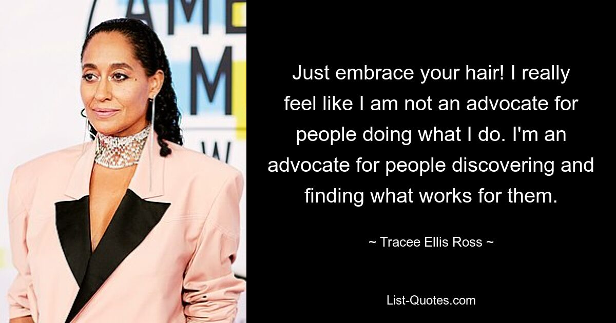 Just embrace your hair! I really feel like I am not an advocate for people doing what I do. I'm an advocate for people discovering and finding what works for them. — © Tracee Ellis Ross