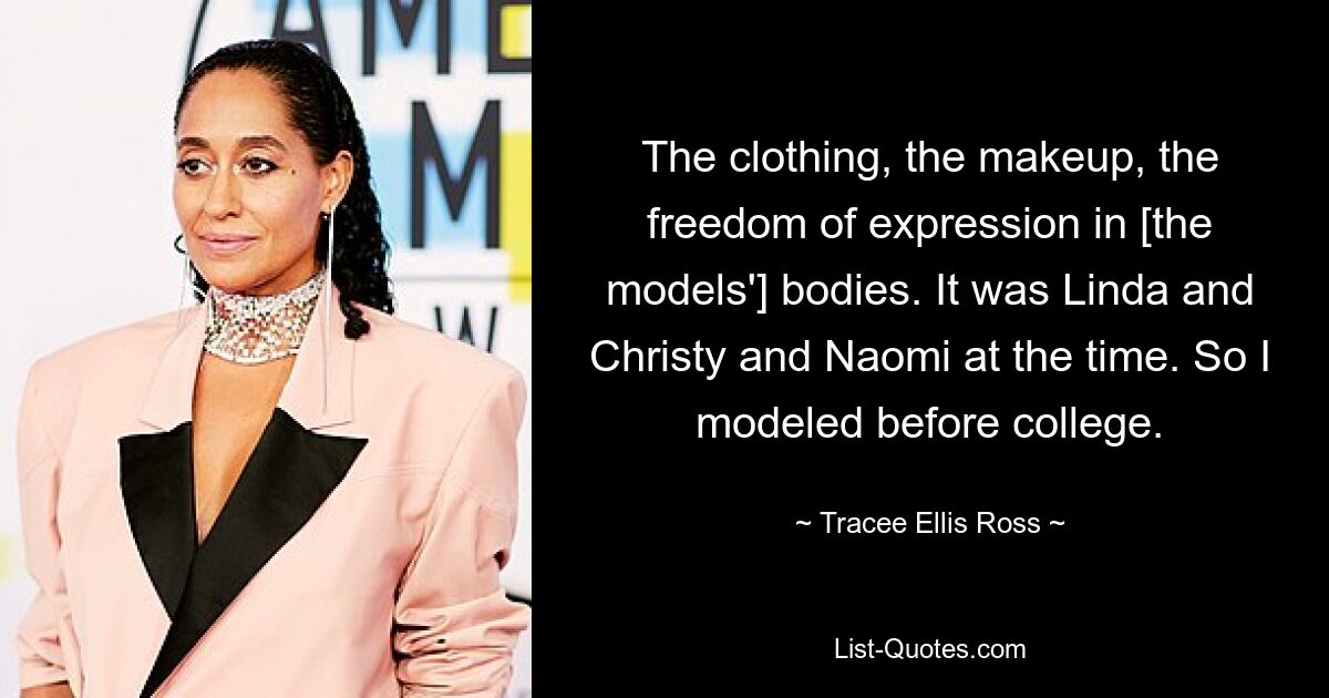 The clothing, the makeup, the freedom of expression in [the models'] bodies. It was Linda and Christy and Naomi at the time. So I modeled before college. — © Tracee Ellis Ross