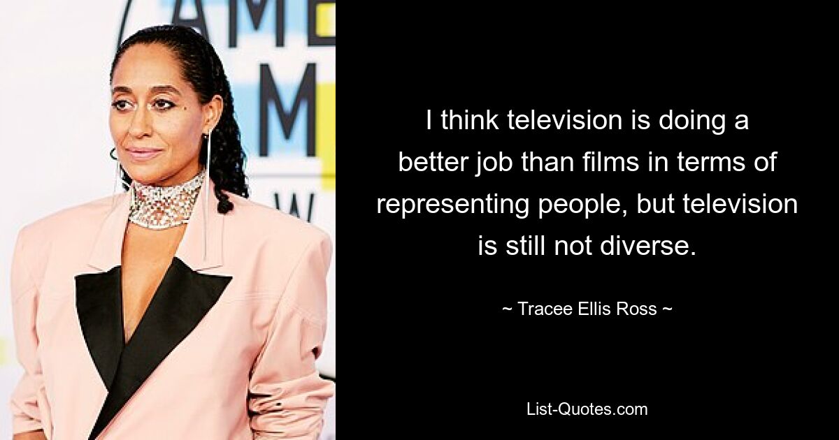 I think television is doing a better job than films in terms of representing people, but television is still not diverse. — © Tracee Ellis Ross