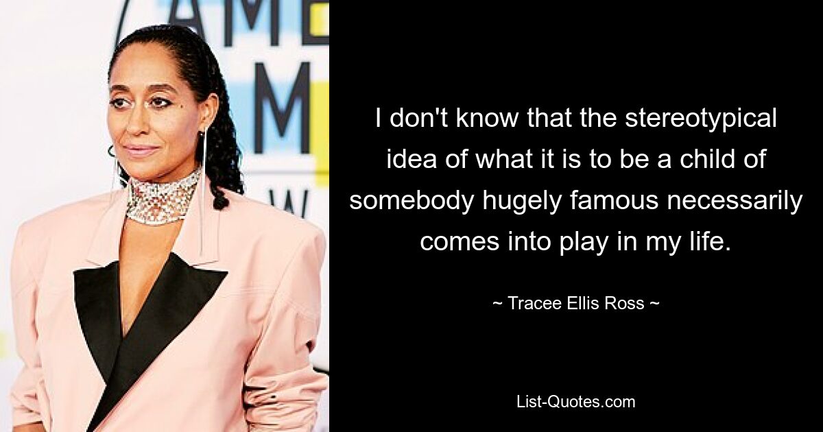 I don't know that the stereotypical idea of what it is to be a child of somebody hugely famous necessarily comes into play in my life. — © Tracee Ellis Ross