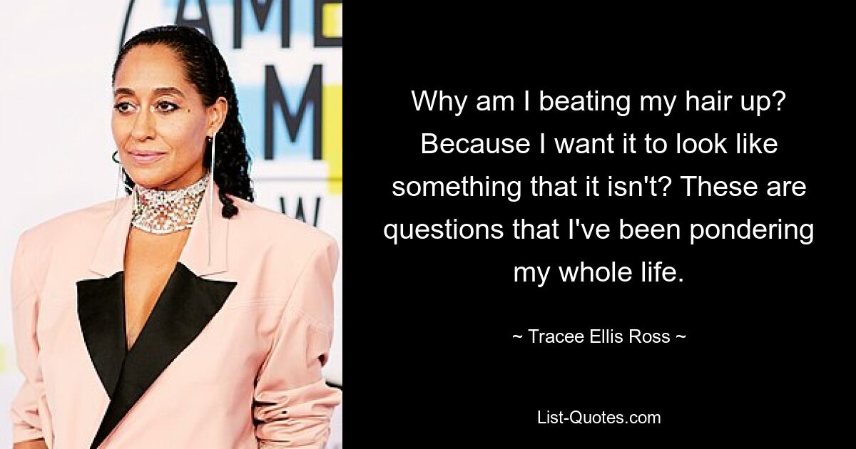 Why am I beating my hair up? Because I want it to look like something that it isn't? These are questions that I've been pondering my whole life. — © Tracee Ellis Ross