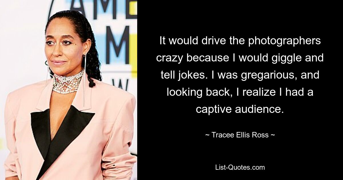 It would drive the photographers crazy because I would giggle and tell jokes. I was gregarious, and looking back, I realize I had a captive audience. — © Tracee Ellis Ross