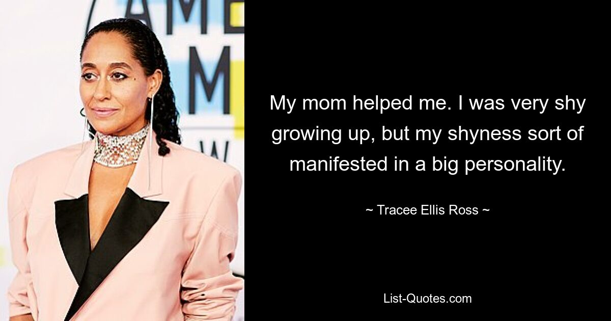 My mom helped me. I was very shy growing up, but my shyness sort of manifested in a big personality. — © Tracee Ellis Ross