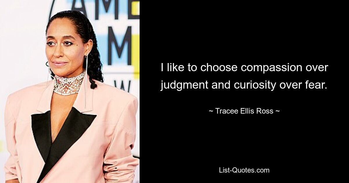 I like to choose compassion over judgment and curiosity over fear. — © Tracee Ellis Ross