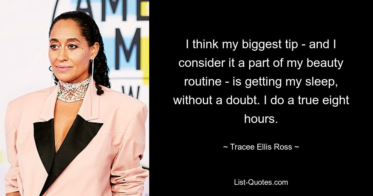 I think my biggest tip - and I consider it a part of my beauty routine - is getting my sleep, without a doubt. I do a true eight hours. — © Tracee Ellis Ross