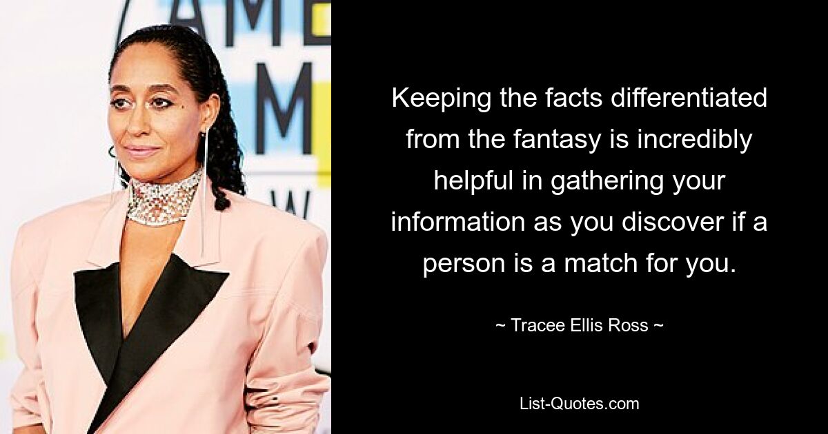 Keeping the facts differentiated from the fantasy is incredibly helpful in gathering your information as you discover if a person is a match for you. — © Tracee Ellis Ross