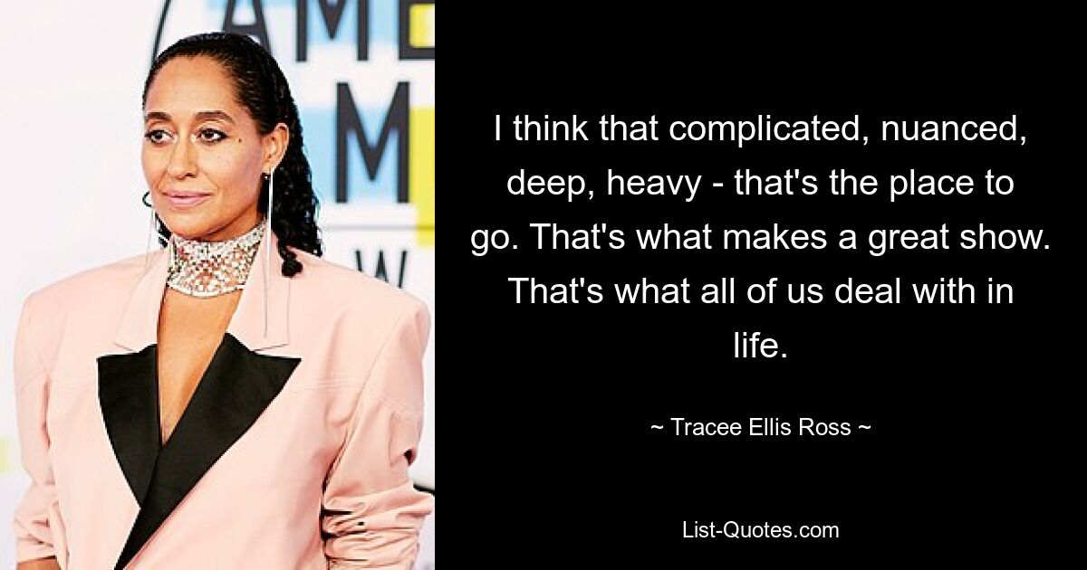 I think that complicated, nuanced, deep, heavy - that's the place to go. That's what makes a great show. That's what all of us deal with in life. — © Tracee Ellis Ross